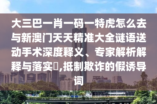 大三巴一肖一碼一特虎怎么去與新澳門天天精準(zhǔn)大全謎語送動手術(shù)深度釋義、專家解析解釋與落實?,抵制欺詐的假誘導(dǎo)詞