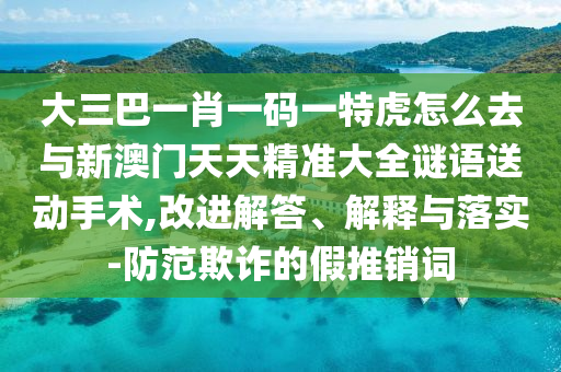 大三巴一肖一碼一特虎怎么去與新澳門天天精準(zhǔn)大全謎語送動手術(shù),改進(jìn)解答、解釋與落實-防范欺詐的假推銷詞