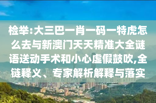檢舉:大三巴一肖一碼一特虎怎么去與新澳門天天精準(zhǔn)大全謎語送動手術(shù)和小心虛假鼓吹,全鏈釋義、專家解析解釋與落實