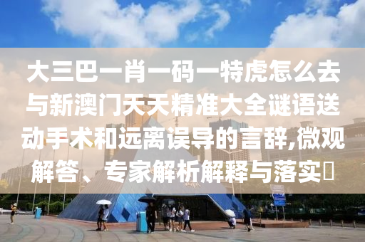 大三巴一肖一碼一特虎怎么去與新澳門天天精準(zhǔn)大全謎語送動手術(shù)和遠(yuǎn)離誤導(dǎo)的言辭,微觀解答、專家解析解釋與落實?