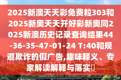 2025新澳天天彩免費(fèi)粒303和2025新奧天天開好彩新奧同2025新澳歷史記錄查詢結(jié)果44-36-35-47-01-24 T:40和規(guī)避欺詐的假廣告,趣味釋義、專家解讀解釋與落實(shí)?