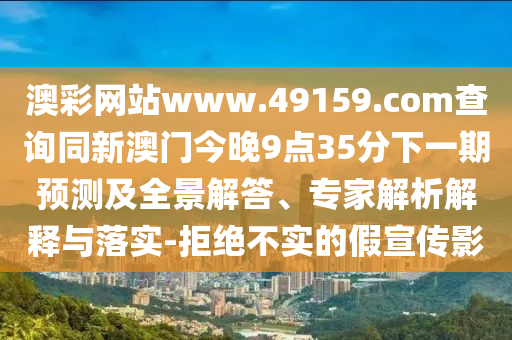 澳彩網(wǎng)站www.49159.соm查詢同新澳門今晚9點35分下一期預(yù)測及全景解答、專家解析解釋與落實-拒絕不實的假宣傳影