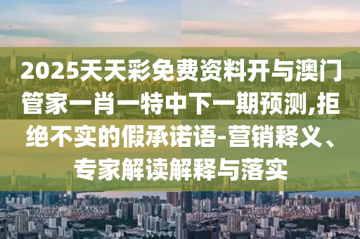 2025天天彩免費資料開與澳門管家一肖一特中下一期預測,拒絕不實的假承諾語-營銷釋義、專家解讀解釋與落實