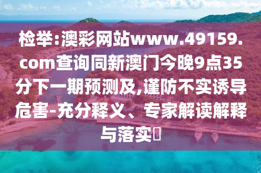 檢舉:澳彩網(wǎng)站www.49159.соm查詢同新澳門(mén)今晚9點(diǎn)35分下一期預(yù)測(cè)及,謹(jǐn)防不實(shí)誘導(dǎo)危害-充分釋義、專(zhuān)家解讀解釋與落實(shí)?