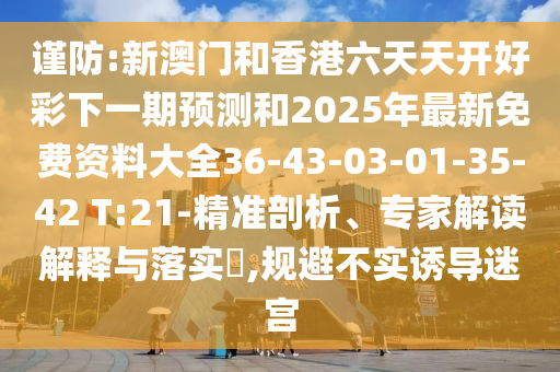 謹(jǐn)防:新澳門(mén)和香港六天天開(kāi)好彩下一期預(yù)測(cè)和2025年最新免費(fèi)資料大全36-43-03-01-35-42 T:21-精準(zhǔn)剖析、專(zhuān)家解讀解釋與落實(shí)?,規(guī)避不實(shí)誘導(dǎo)迷宮