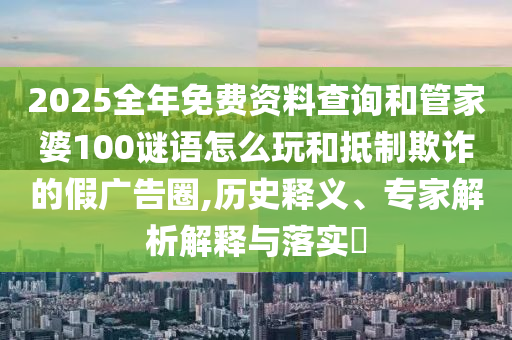 2025全年免費(fèi)資料查詢和管家婆100謎語怎么玩和抵制欺詐的假廣告圈,歷史釋義、專家解析解釋與落實(shí)?