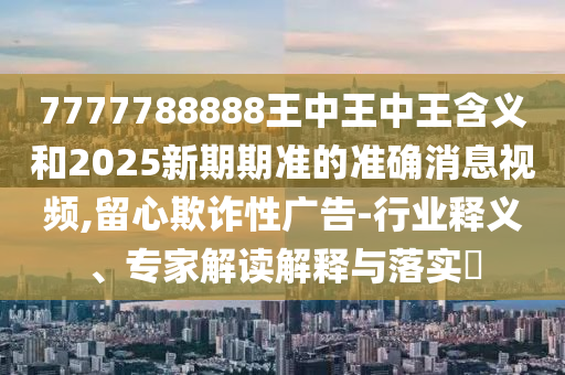 7777788888王中王中王含義和2025新期期準的準確消息視頻,留心欺詐性廣告-行業(yè)釋義、專家解讀解釋與落實?