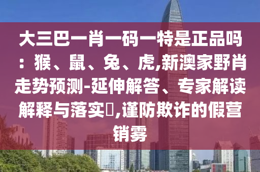 大三巴一肖一碼一特是正品嗎：猴、鼠、兔、虎,新澳家野肖走勢預測-延伸解答、專家解讀解釋與落實?,謹防欺詐的假營銷霧
