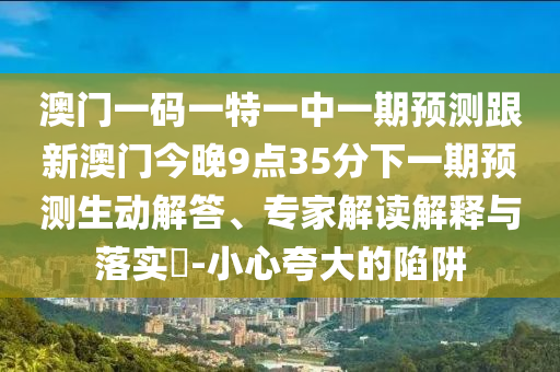 澳門一碼一特一中一期預(yù)測跟新澳門今晚9點35分下一期預(yù)測生動解答、專家解讀解釋與落實?-小心夸大的陷阱