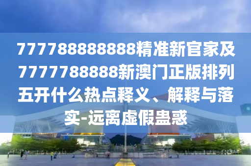 777788888888精準新官家及7777788888新澳門正版排列五開什么熱點釋義、解釋與落實-遠離虛假蠱惑
