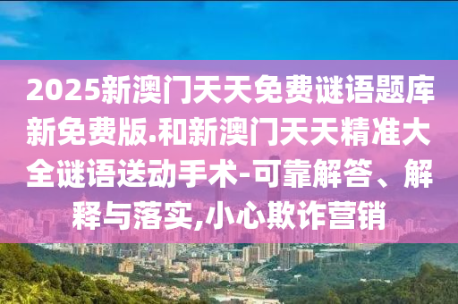 2025新澳門天天免費(fèi)謎語題庫新免費(fèi)版.和新澳門天天精準(zhǔn)大全謎語送動(dòng)手術(shù)-可靠解答、解釋與落實(shí),小心欺詐營(yíng)銷