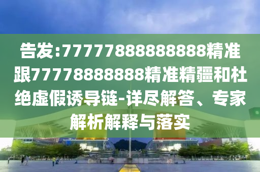 告發(fā):77777888888888精準(zhǔn)跟77778888888精準(zhǔn)精疆和杜絕虛假誘導(dǎo)鏈-詳盡解答、專家解析解釋與落實(shí)