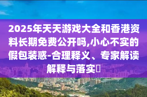 2025年天天游戲大全和香港資料長期免費公開嗎,小心不實的假包裝惑-合理釋義、專家解讀解釋與落實?