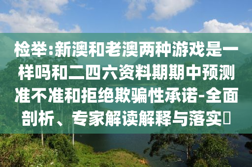 檢舉:新澳和老澳兩種游戲是一樣嗎和二四六資料期期中預(yù)測(cè)準(zhǔn)不準(zhǔn)和拒絕欺騙性承諾-全面剖析、專家解讀解釋與落實(shí)?