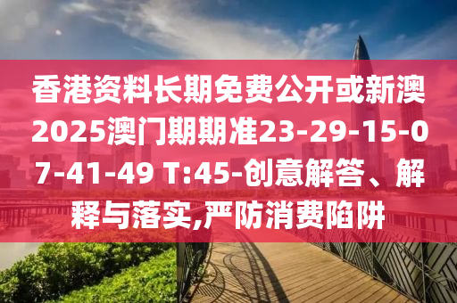 香港資料長期免費公開或新澳2025澳門期期準23-29-15-07-41-49 T:45-創(chuàng)意解答、解釋與落實,嚴防消費陷阱