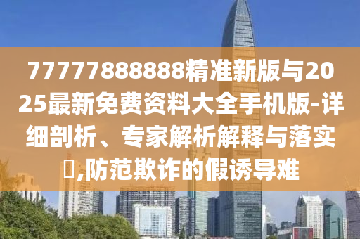 77777888888精準新版與2025最新免費資料大全手機版-詳細剖析、專家解析解釋與落實?,防范欺詐的假誘導難