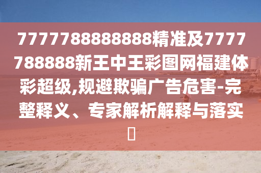7777788888888精準(zhǔn)及7777788888新王中王彩圖網(wǎng)福建體彩超級(jí),規(guī)避欺騙廣告危害-完整釋義、專家解析解釋與落實(shí)?