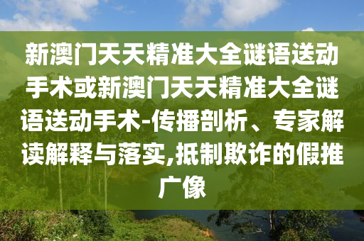 新澳門天天精準(zhǔn)大全謎語送動(dòng)手術(shù)或新澳門天天精準(zhǔn)大全謎語送動(dòng)手術(shù)-傳播剖析、專家解讀解釋與落實(shí),抵制欺詐的假推廣像