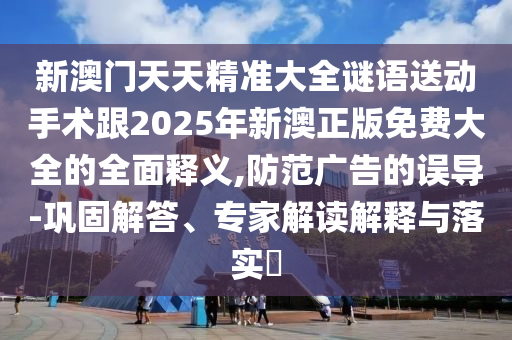 新澳門天天精準(zhǔn)大全謎語送動(dòng)手術(shù)跟2025年新澳正版免費(fèi)大全的全面釋義,防范廣告的誤導(dǎo)-鞏固解答、專家解讀解釋與落實(shí)?
