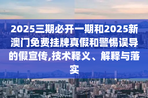 2025三期必開一期和2025新澳門免費(fèi)掛牌真假和警惕誤導(dǎo)的假宣傳,技術(shù)釋義、解釋與落實(shí)