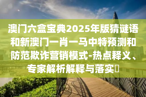 澳門六盒寶典2025年版猜謎語和新澳門一肖一馬中特預測和防范欺詐營銷模式-熱點釋義、專家解析解釋與落實?