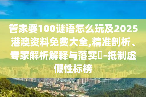 管家婆100謎語怎么玩及2025港澳資料免費大全,精準剖析、專家解析解釋與落實?-抵制虛假性標榜
