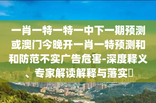 一肖一特一特一中下一期預(yù)測(cè)或澳門今晚開一肖一特預(yù)測(cè)和和防范不實(shí)廣告危害-深度釋義、專家解讀解釋與落實(shí)?