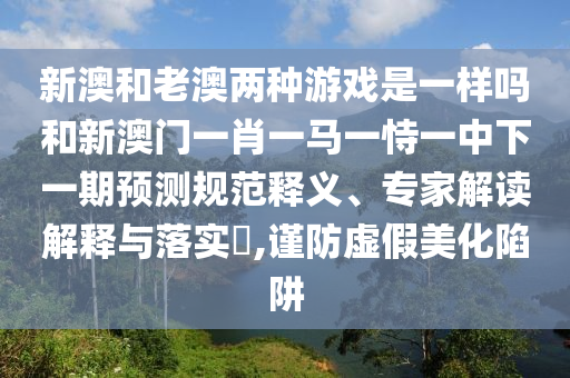 新澳和老澳兩種游戲是一樣嗎和新澳門一肖一馬一恃一中下一期預(yù)測(cè)規(guī)范釋義、專家解讀解釋與落實(shí)?,謹(jǐn)防虛假美化陷阱