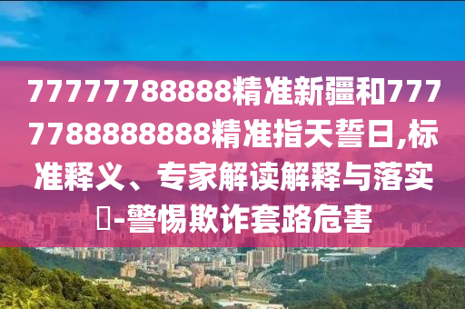 77777788888精準(zhǔn)新疆和7777788888888精準(zhǔn)指天誓日,標(biāo)準(zhǔn)釋義、專家解讀解釋與落實(shí)?-警惕欺詐套路危害