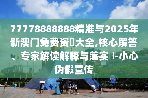 77778888888精準與2025年新澳門免費資枓大全,核心解答、專家解讀解釋與落實?-小心偽假宣傳