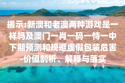 揭示:新澳和老澳兩種游戲是一樣嗎及澳門一肖一碼一恃一中下期預(yù)測和規(guī)避虛假包裝危害-價值剖析、解釋與落實