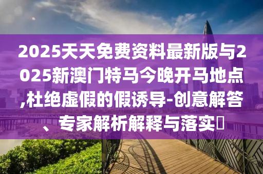 2025天天免費資料最新版與2025新澳門特馬今晚開馬地點,杜絕虛假的假誘導-創(chuàng)意解答、專家解析解釋與落實?