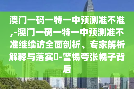 澳門一碼一特一中預(yù)測準不準,-澳門一碼一特一中預(yù)測準不準繼續(xù)訪全面剖析、專家解析解釋與落實?-警惕夸張幌子背后