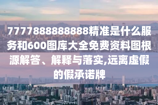 7777888888888精準是什么服務和600圖庫大全免費資料圖根源解答、解釋與落實,遠離虛假的假承諾牌