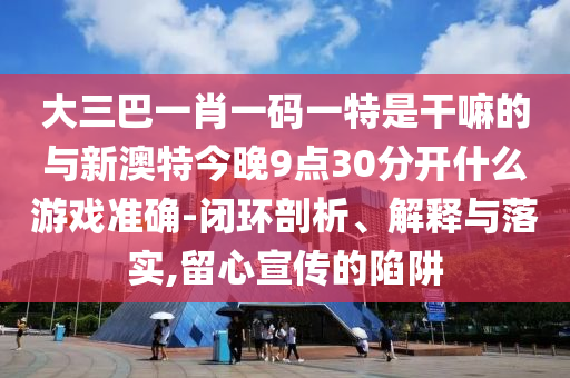 大三巴一肖一碼一特是干嘛的與新澳特今晚9點(diǎn)30分開(kāi)什么游戲準(zhǔn)確-閉環(huán)剖析、解釋與落實(shí),留心宣傳的陷阱