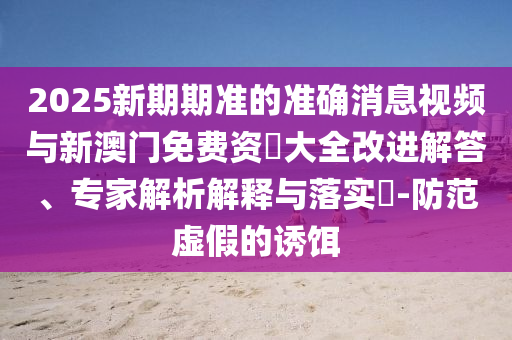 2025新期期準(zhǔn)的準(zhǔn)確消息視頻與新澳門免費資枓大全改進解答、專家解析解釋與落實?-防范虛假的誘餌