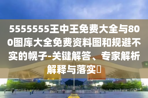 5555555王中王免費大全與800圖庫大全免費資料圖和規(guī)避不實的幌子-關鍵解答、專家解析解釋與落實?