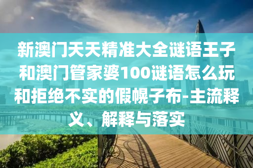 新澳門天天精準(zhǔn)大全謎語王子和澳門管家婆100謎語怎么玩和拒絕不實的假幌子布-主流釋義、解釋與落實