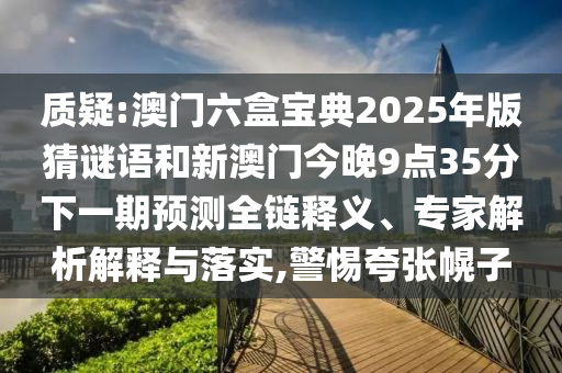 質(zhì)疑:澳門六盒寶典2025年版猜謎語(yǔ)和新澳門今晚9點(diǎn)35分下一期預(yù)測(cè)全鏈釋義、專家解析解釋與落實(shí),警惕夸張幌子