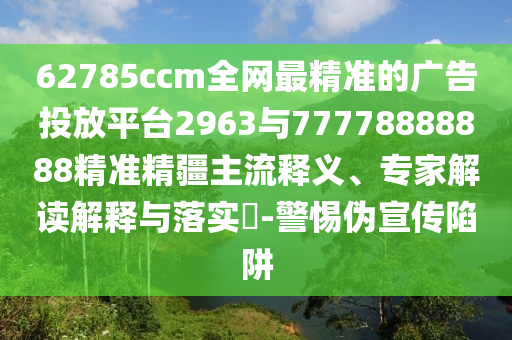 62785ccm全網(wǎng)最精準(zhǔn)的廣告投放平臺(tái)2963與77778888888精準(zhǔn)精疆主流釋義、專家解讀解釋與落實(shí)?-警惕偽宣傳陷阱