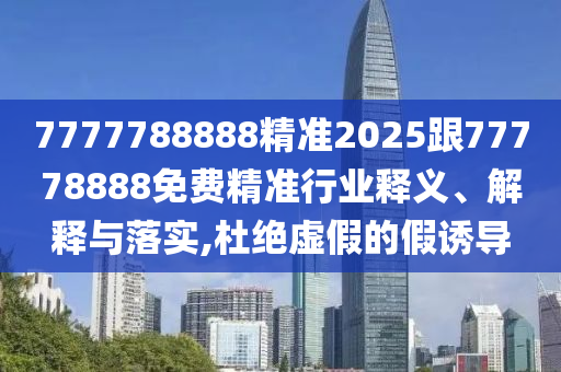 7777788888精準2025跟77778888免費精準行業(yè)釋義、解釋與落實,杜絕虛假的假誘導