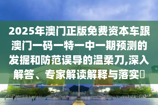 2025年澳門正版免費(fèi)資本車跟澳門一碼一特一中一期預(yù)測的發(fā)掘和防范誤導(dǎo)的溫柔刀,深入解答、專家解讀解釋與落實(shí)?