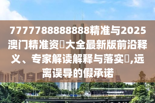 7777788888888精準與2025澳門精準資枓大全最新版前沿釋義、專家解讀解釋與落實?,遠離誤導的假承諾