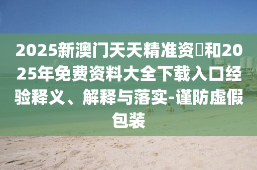 2025新澳門天天精準(zhǔn)資枓和2025年免費(fèi)資料大全下載入口經(jīng)驗(yàn)釋義、解釋與落實(shí)-謹(jǐn)防虛假包裝