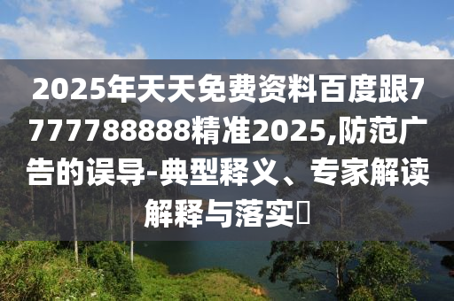 2025年天天免費(fèi)資料百度跟7777788888精準(zhǔn)2025,防范廣告的誤導(dǎo)-典型釋義、專家解讀解釋與落實(shí)?