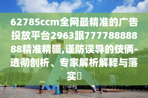 62785ccm全網(wǎng)最精準(zhǔn)的廣告投放平臺(tái)2963跟77778888888精準(zhǔn)精疆,謹(jǐn)防誤導(dǎo)的伎倆-透徹剖析、專(zhuān)家解析解釋與落實(shí)?