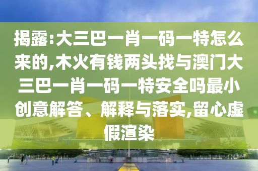 揭露:大三巴一肖一碼一特怎么來的,木火有錢兩頭找與澳門大三巴一肖一碼一特安全嗎最小創(chuàng)意解答、解釋與落實,留心虛假渲染