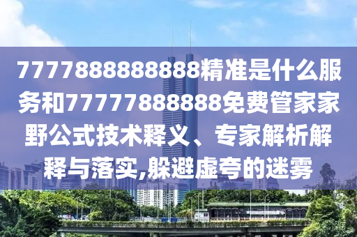 7777888888888精準是什么服務(wù)和77777888888免費管家家野公式技術(shù)釋義、專家解析解釋與落實,躲避虛夸的迷霧