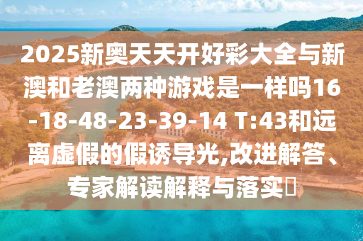 2025新奧天天開(kāi)好彩大全與新澳和老澳兩種游戲是一樣嗎16-18-48-23-39-14 T:43和遠(yuǎn)離虛假的假誘導(dǎo)光,改進(jìn)解答、專家解讀解釋與落實(shí)?