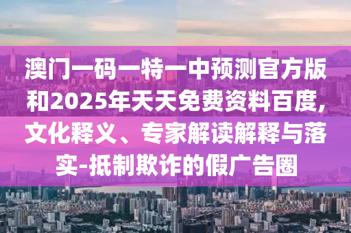 澳門一碼一特一中預(yù)測(cè)官方版和2025年天天免費(fèi)資料百度,文化釋義、專家解讀解釋與落實(shí)-抵制欺詐的假?gòu)V告圈